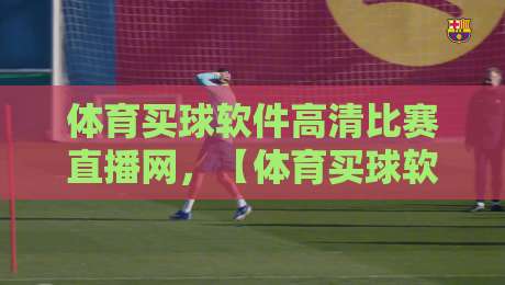 体育买球软件高清比赛直播网,【体育买球软件高清比赛直播网】2026年观赛新趋势与避坑指南 体育买球软件高清比赛直播网,【体育买球软件高清比赛直播网】2026年观赛新趋势与避坑指南
