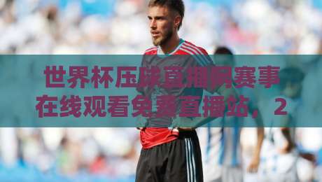 世界杯压球直播网赛事在线观看免费直播站，2026年球迷的终极选择！