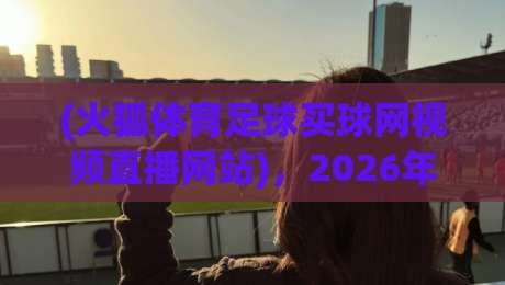 (火狐体育足球买球网视频直播网站),2026年看球新选择! (火狐体育足球买球网视频直播网站),2026年看球新选择!
