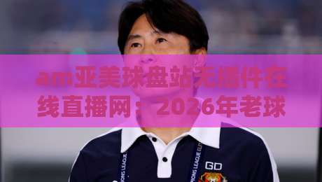am亚美球盘站无插件在线直播网:2026年老球迷实测体验与避坑指南【am亚美球盘站无插件在线直播网】 am亚美球盘站无插件在线直播网:2026年老球迷实测体验与避坑指南【am亚美球盘站无插件在线直播网】