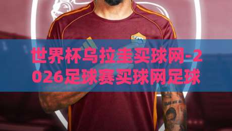 世界杯乌拉圭买球网-2026足球赛买球网足球体育！2026乌拉圭足球盛宴的观赛与参与指南