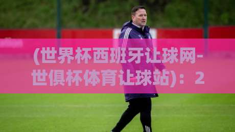 (世界杯西班牙让球网-世俱杯体育让球站)：2026年观赛指南与实战解析