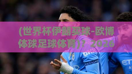 (世界杯伊朗买球-欧博体球足球体育)？2026年伊朗队世界杯征程全解析