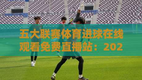 五大联赛体育进球在线观看免费直播站:2026年球迷的终极指南(五大联赛体育进球在线观看免费直播站) 五大联赛体育进球在线观看免费直播站:2026年球迷的终极指南(五大联赛体育进球在线观看免费直播站)