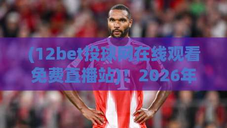 (12bet投球网在线观看免费直播站)！2026年体育迷必备的观赛新姿势