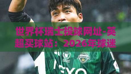 世界杯瑞士投球网址-英超买球站:2026年球迷必看的实用指南 世界杯瑞士投球网址-英超买球站:2026年球迷必看的实用指南