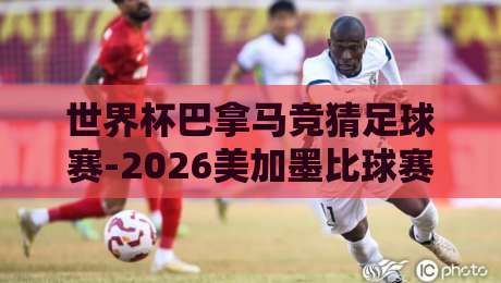 世界杯巴拿马竞猜足球赛-2026美加墨比球赛：冷门与豪门的终极博弈