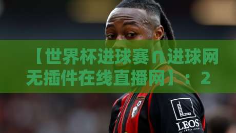 【世界杯进球赛∩进球网无插件在线直播网】:2026年看球神器,全网最全观赛指南 【世界杯进球赛∩进球网无插件在线直播网】:2026年看球神器,全网最全观赛指南