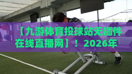 【九游体育投球站无插件在线直播网】！2026年球迷新选择：高清流畅看比赛