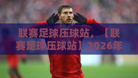 联赛足球压球站，【联赛足球压球站】2026年实战评测与趋势分析