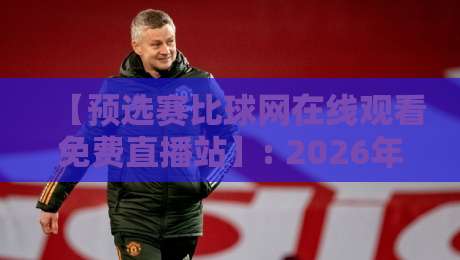 【预选赛比球网在线观看免费直播站】: 2026年最新观赛指南与实测体验 【预选赛比球网在线观看免费直播站】: 2026年最新观赛指南与实测体验