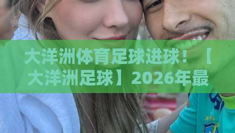 大洋洲体育足球进球！【大洋洲足球】2026年最新进球数据与趋势全揭秘