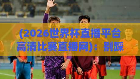 (2026世界杯直播平台高清比赛直播网)：别踩坑！2026年看球平台实测对比与避雷指南