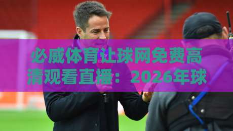 必威体育让球网免费高清观看直播:2026年球迷必备的五大秘笈与避坑指南 必威体育让球网免费高清观看直播:2026年球迷必备的五大秘笈与避坑指南