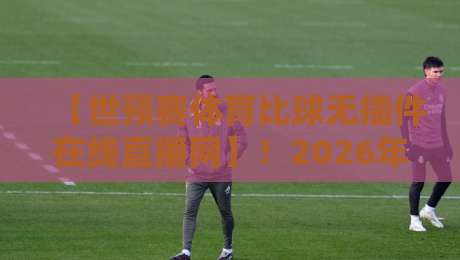 【世预赛体育比球无插件在线直播网】!2026年看世预赛,这个法子比会员香多了 【世预赛体育比球无插件在线直播网】!2026年看世预赛,这个法子比会员香多了