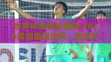 世界杯加纳球盘网-2026美加墨投球网:加纳队晋级赔率与实战策略全解析 世界杯加纳球盘网-2026美加墨投球网:加纳队晋级赔率与实战策略全解析