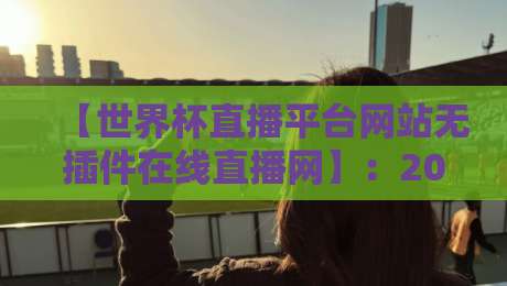 【世界杯直播平台网站无插件在线直播网】：2026年观赛新选择，无插件高清体验