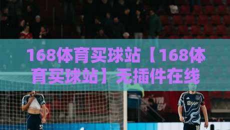 168体育买球站【168体育买球站】无插件在线直播网，2026年资深球迷的观赛新选择