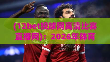 (12bet投球网高清比赛直播网)：2026年体育迷的观赛新选择，这些细节你注意到了吗？