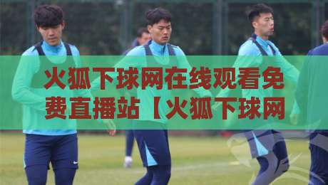 火狐下球网在线观看免费直播站【火狐下球网在线观看免费直播站】: 2026年球迷必备的四大实用技巧