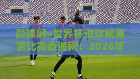 买球网×世界杯进球网高清比赛直播网：2026年看球新姿势，你试过没？