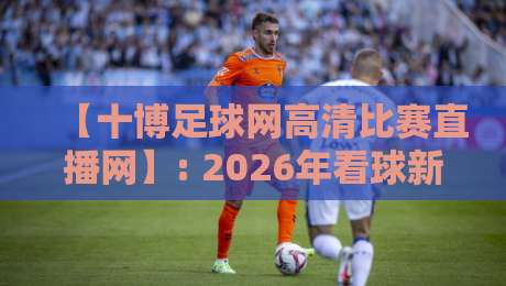 【十博足球网高清比赛直播网】: 2026年看球新姿势，高清直播让你身临其境
