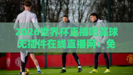 2026世界杯直播吧买球无插件在线直播网：免费高清观赛指南与避坑攻略