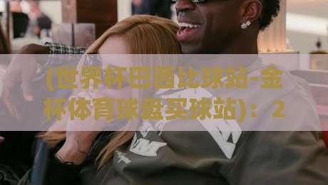 (世界杯巴西比球站-金杯体育球盘买球站)：2026年巴西世界杯竞猜新玩法与实盘操作指南