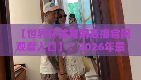 【世界杯体育网直播官网观看入口】：2026年最全观赛通道实测与避坑指南