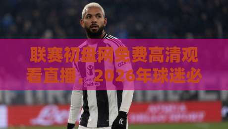 联赛初盘网免费高清观看直播，2026年球迷必备的观赛神器！（深度体验）