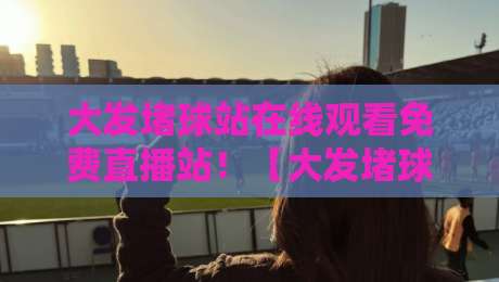 大发堵球站在线观看免费直播站！【大发堵球站】2026全新观赛体验指南