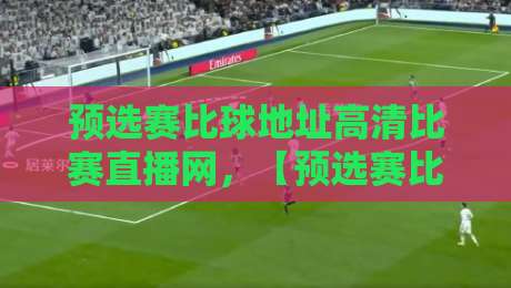 预选赛比球地址高清比赛直播网，【预选赛比球地址高清比赛直播网】2026赛季观赛全攻略
