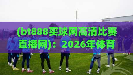 (bt888买球网高清比赛直播网)：2026年体育迷必备的高清观赛利器