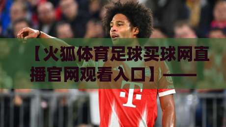 【火狐体育足球买球网直播官网观看入口】—— 2026年足球迷必看的官方观赛通道与实用技巧全攻略