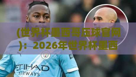 (世界杯墨西哥压球官网)：2026年世界杯墨西哥赛区官方入口与观赛指南