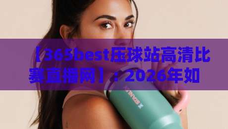 【365best压球站高清比赛直播网】: 2026年如何用高清视角看懂每一场压球赛？