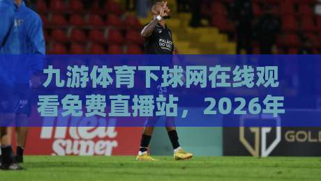 九游体育下球网在线观看免费直播站，2026年球迷必备的观赛指南
