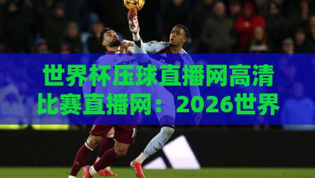 世界杯压球直播网高清比赛直播网：2026世界杯观赛指南与平台选择技巧