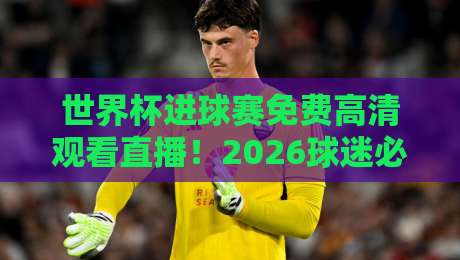 世界杯进球赛免费高清观看直播！2026球迷必收藏的4个渠道