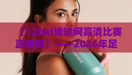 【12bet堵球网高清比赛直播网】——2026年足球迷不可错过的观赛利器