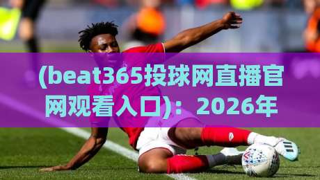 (beat365投球网直播官网观看入口)：2026年球迷必收的观赛全攻略