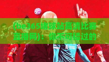 (be365堵球站高清比赛直播网)：你不可错过的观赛新体验
