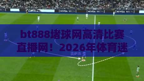bt888堵球网高清比赛直播网!2026年体育迷必看的观赛新选择 bt888堵球网高清比赛直播网!2026年体育迷必看的观赛新选择