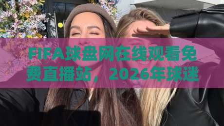 FIFA球盘网在线观看免费直播站，2026年球迷的观赛新选择
