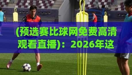 (预选赛比球网免费高清观看直播):2026年这些隐藏技巧让你看球不卡顿不花钱 (预选赛比球网免费高清观看直播):2026年这些隐藏技巧让你看球不卡顿不花钱