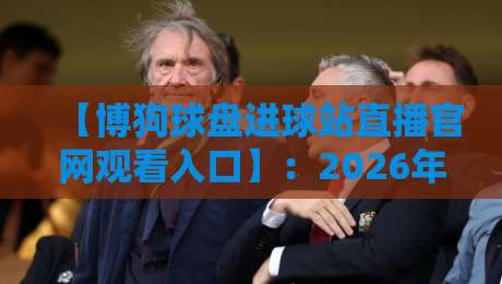 【博狗球盘进球站直播官网观看入口】：2026年资深玩家教你如何快速找到稳定入口+避坑指南