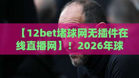 【12bet堵球网无插件在线直播网】!2026年球迷必备的流畅看球神器? 【12bet堵球网无插件在线直播网】!2026年球迷必备的流畅看球神器?