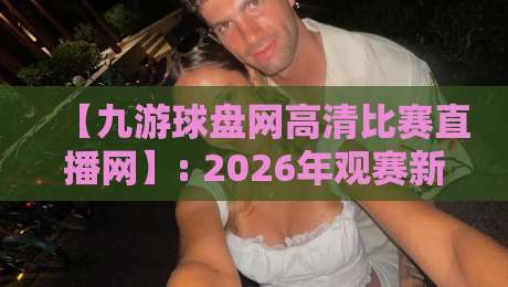 【九游球盘网高清比赛直播网】: 2026年观赛新体验,这些细节你绝对想不到! 【九游球盘网高清比赛直播网】: 2026年观赛新体验,这些细节你绝对想不到!