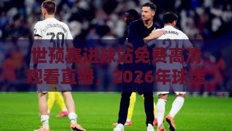 世预赛进球站免费高清观看直播,2026年球迷必看指南 世预赛进球站免费高清观看直播,2026年球迷必看指南