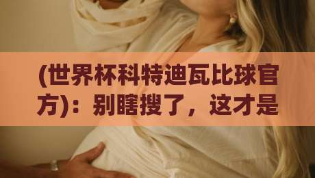 (世界杯科特迪瓦比球官方)：别瞎搜了，这才是2026年最稳的查分通道